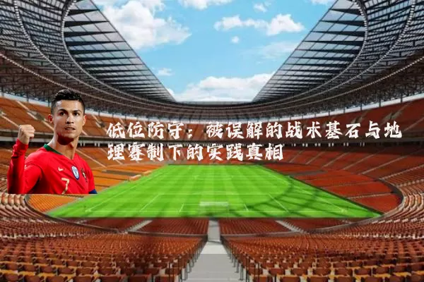 低位防守:被误解的战术基石与地理赛制下的实践真相